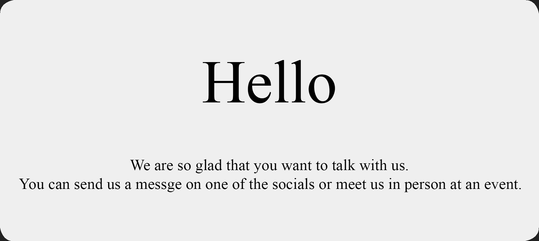 We are so glad that you want to talk with us.
	You can send us a messge on one of the socials or meet us in person at an event.